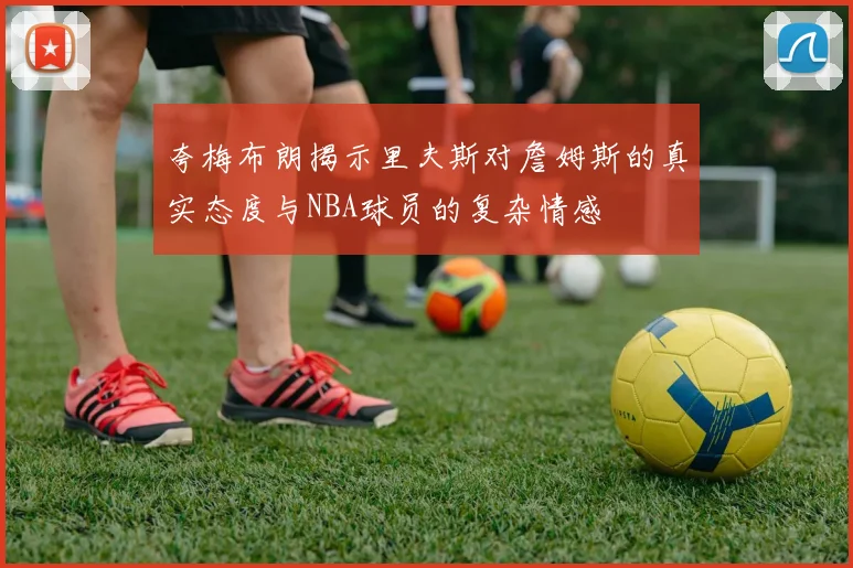 夸梅布朗揭示里夫斯对詹姆斯的真实态度与NBA球员的复杂情感