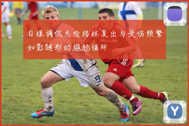 日媒调侃杰伦格林复出与受伤频繁如影随形的尴尬循环