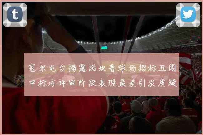 塞尔电台揭露诺坎普球场招标丑闻中标方评审阶段表现最差引发质疑