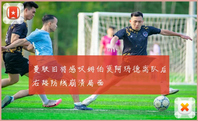 曼联旧将感叹姆伯莫阿玛德离队后右路防线崩溃局面