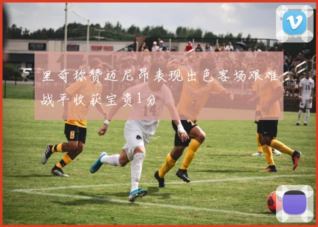 里奇称赞迈尼昂表现出色客场艰难战平收获宝贵1分