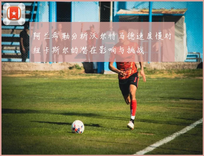 阿兰希勒分析沃尔特马德速度慢对纽卡斯尔的潜在影响与挑战