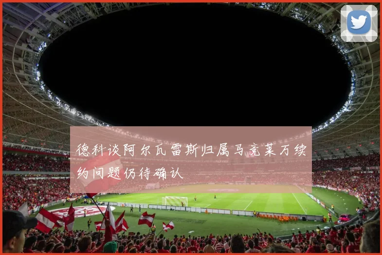 德科谈阿尔瓦雷斯归属马竞莱万续约问题仍待确认