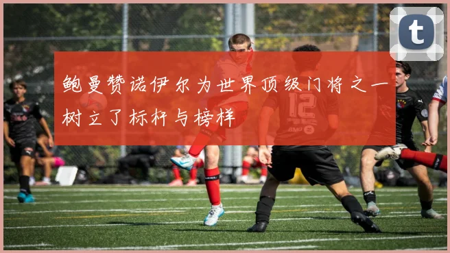 鲍曼赞诺伊尔为世界顶级门将之一树立了标杆与榜样