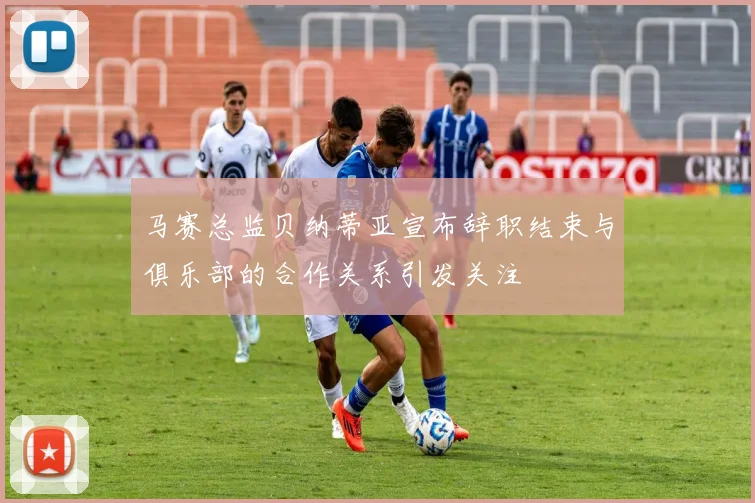 马赛总监贝纳蒂亚宣布辞职结束与俱乐部的合作关系引发关注