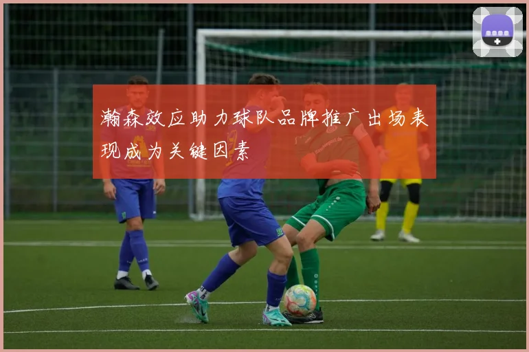 瀚森效应助力球队品牌推广出场表现成为关键因素