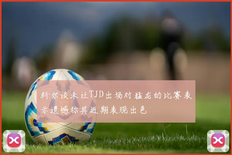 科尔谈未让TJD出场对猛龙的比赛表示遗憾称其近期表现出色