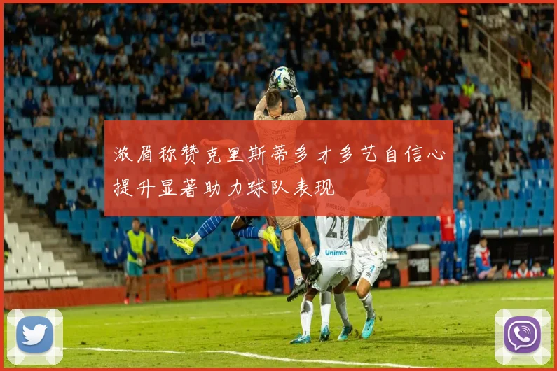 浓眉称赞克里斯蒂多才多艺自信心提升显著助力球队表现