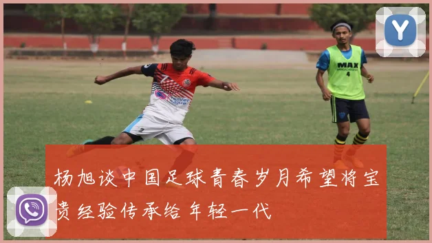 杨旭谈中国足球青春岁月希望将宝贵经验传承给年轻一代