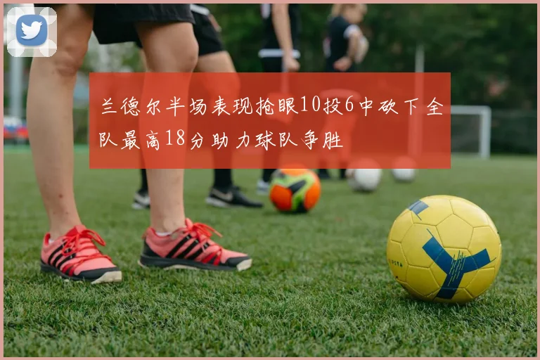 兰德尔半场表现抢眼10投6中砍下全队最高18分助力球队争胜