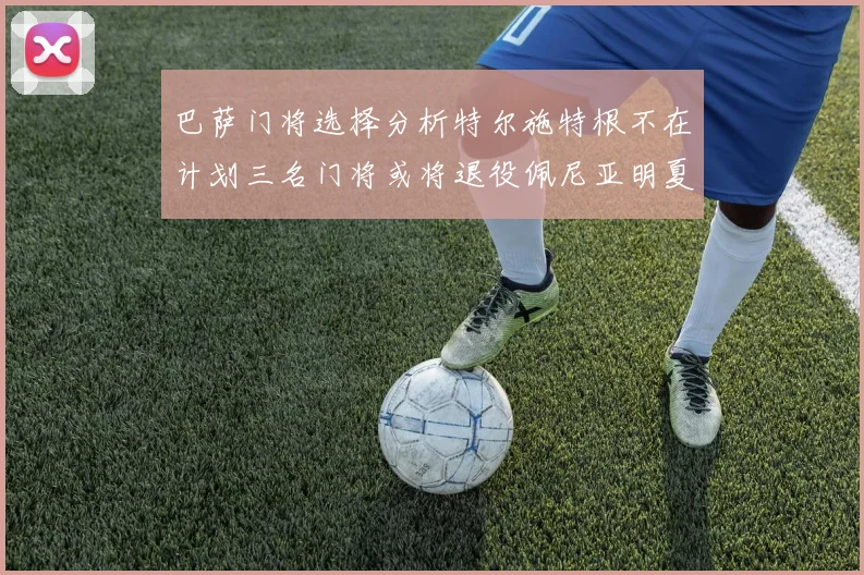 巴萨门将选择分析特尔施特根不在计划三名门将或将退役佩尼亚明夏回归展望