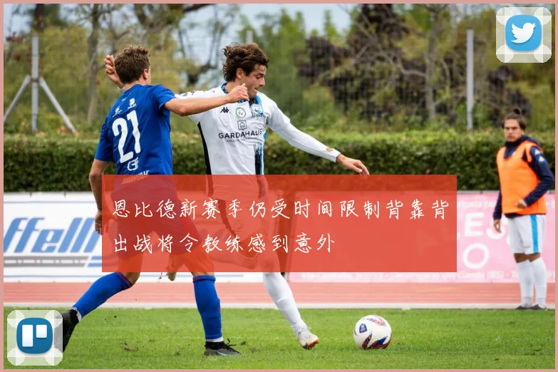 恩比德新赛季仍受时间限制背靠背出战将令教练感到意外