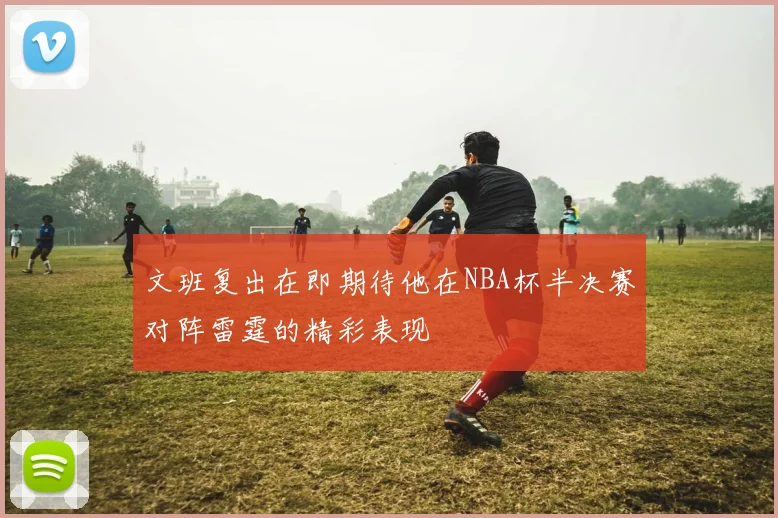文班复出在即期待他在NBA杯半决赛对阵雷霆的精彩表现