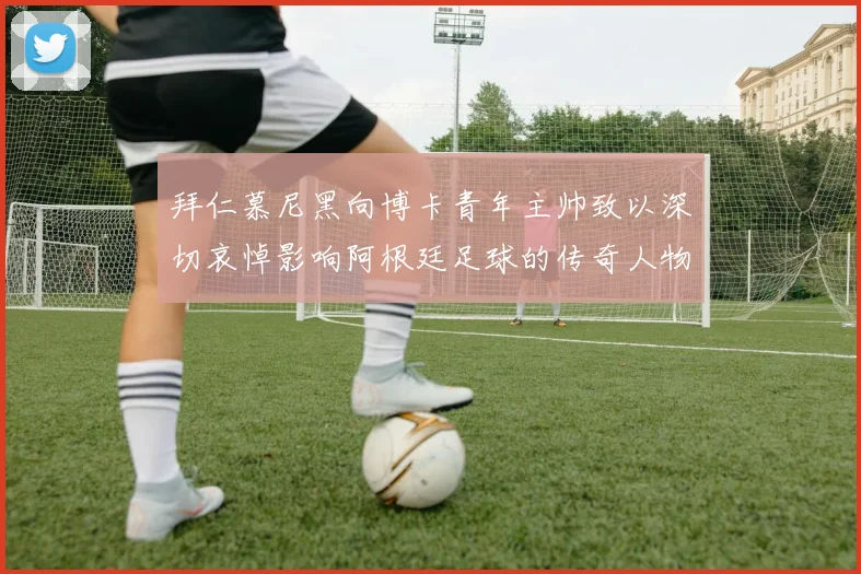 拜仁慕尼黑向博卡青年主帅致以深切哀悼影响阿根廷足球的传奇人物