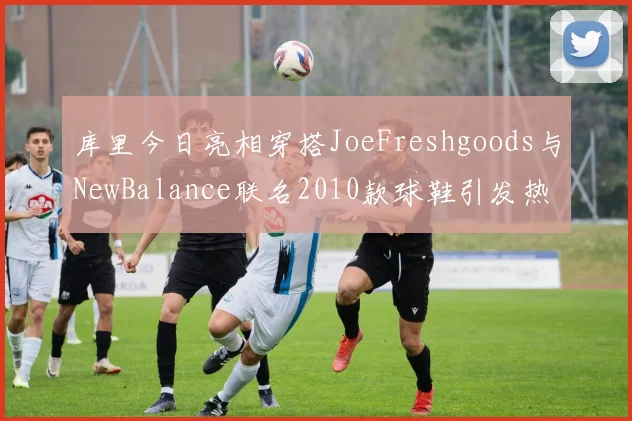 库里今日亮相穿搭JoeFreshgoods与NewBalance联名2010款球鞋引发热议