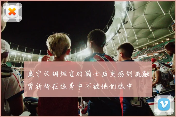 康宁汉姆坦言对骑士历史感到抵触曾祈祷在选秀中不被他们选中