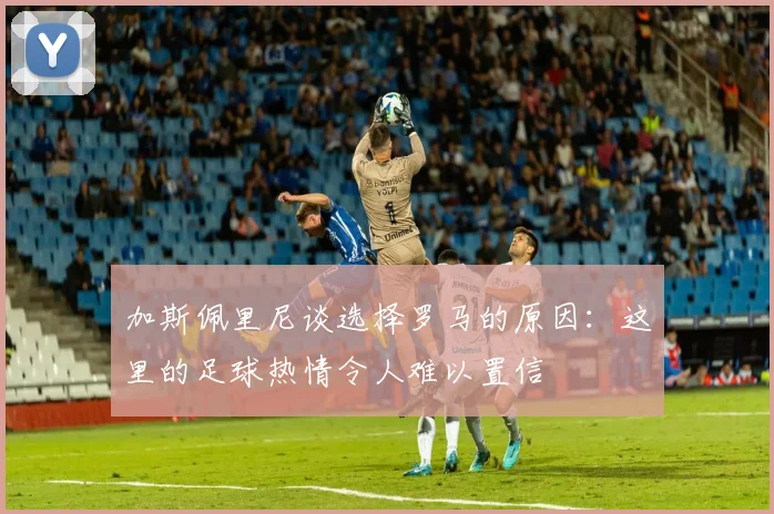 加斯佩里尼谈选择罗马的原因：这里的足球热情令人难以置信