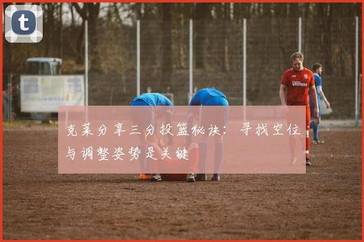 克莱分享三分投篮秘诀：寻找空位与调整姿势是关键