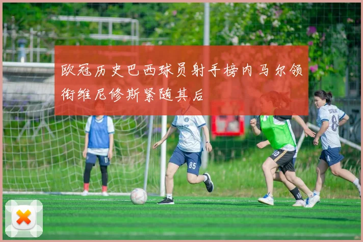 欧冠历史巴西球员射手榜内马尔领衔维尼修斯紧随其后