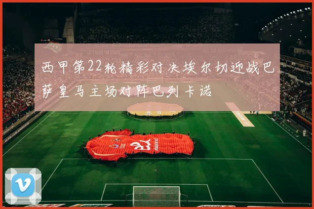 西甲第22轮精彩对决埃尔切迎战巴萨皇马主场对阵巴列卡诺