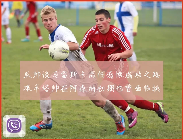 瓜帅谈马雷斯卡离任感慨成功之路艰辛塔帅在阿森纳初期也曾面临挑战