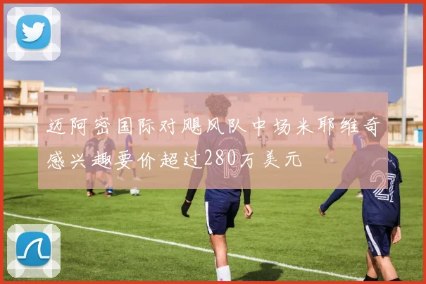 迈阿密国际对飓风队中场米耶维奇感兴趣要价超过280万美元