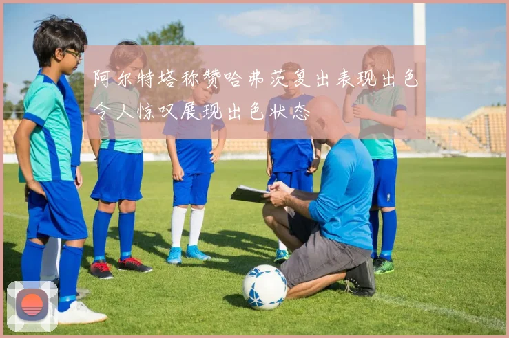 阿尔特塔称赞哈弗茨复出表现出色令人惊叹展现出色状态