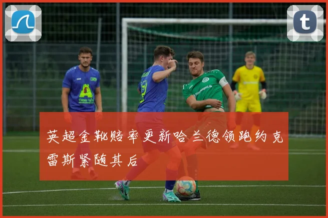 英超金靴赔率更新哈兰德领跑约克雷斯紧随其后