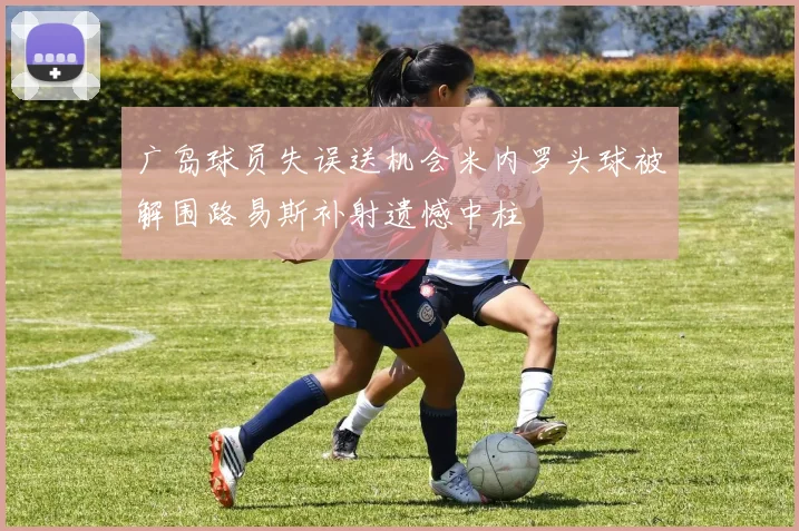 广岛球员失误送机会米内罗头球被解围路易斯补射遗憾中柱