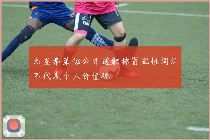 杰克弗莱彻公开道歉称冒犯性词汇不代表个人价值观
