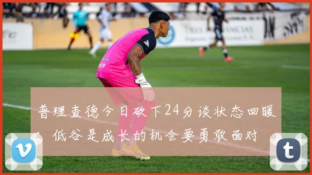 普理查德今日砍下24分谈状态回暖：低谷是成长的机会要勇敢面对