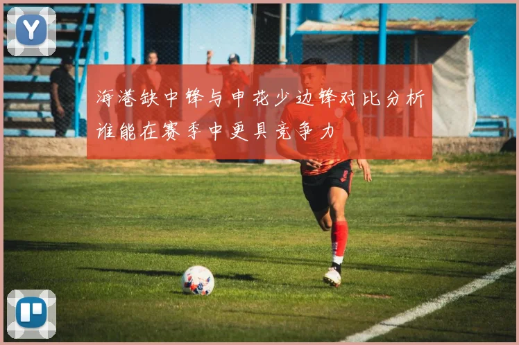海港缺中锋与申花少边锋对比分析谁能在赛季中更具竞争力