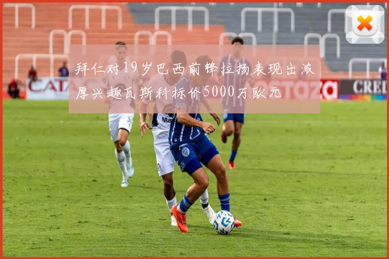 拜仁对19岁巴西前锋拉扬表现出浓厚兴趣瓦斯科标价5000万欧元