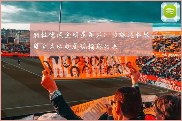 利拉德谈全明星周末：为球迷和联盟全力以赴展现精彩对决