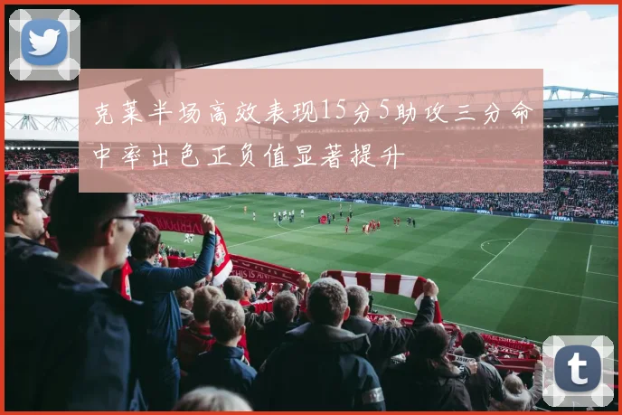 克莱半场高效表现15分5助攻三分命中率出色正负值显著提升