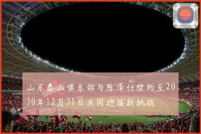 山东泰山俱乐部与陈泽仕续约至2030年12月31日共同迎接新挑战