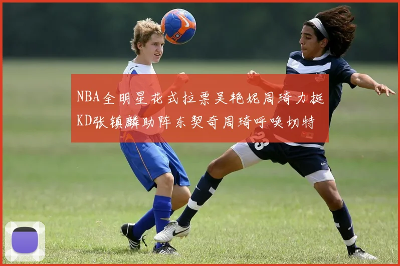 NBA全明星花式拉票吴艳妮周琦力挺KD张镇麟助阵东契奇周琦呼唤切特共襄盛举