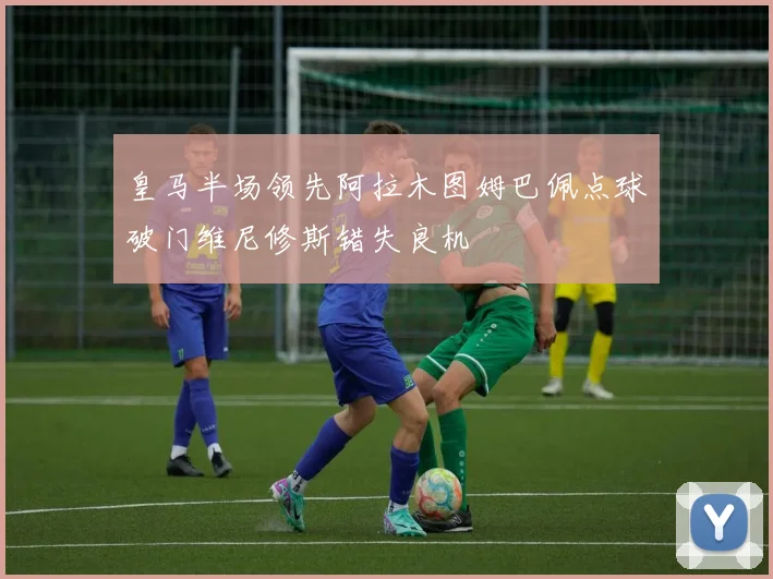 皇马半场领先阿拉木图姆巴佩点球破门维尼修斯错失良机