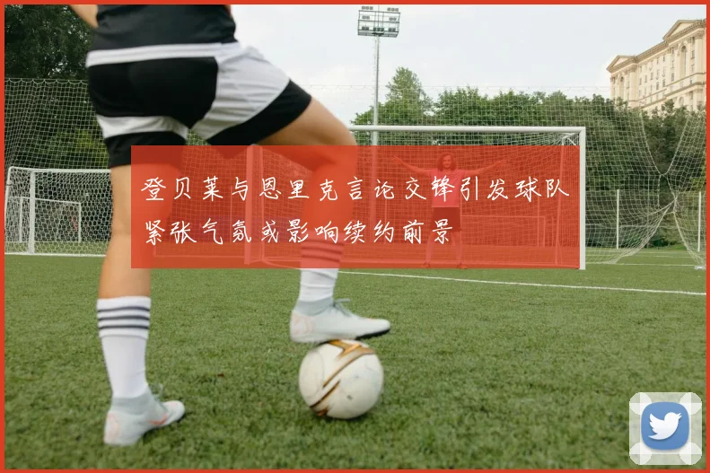 登贝莱与恩里克言论交锋引发球队紧张气氛或影响续约前景