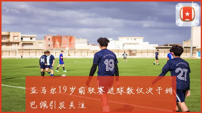 亚马尔19岁前联赛进球数仅次于姆巴佩引发关注